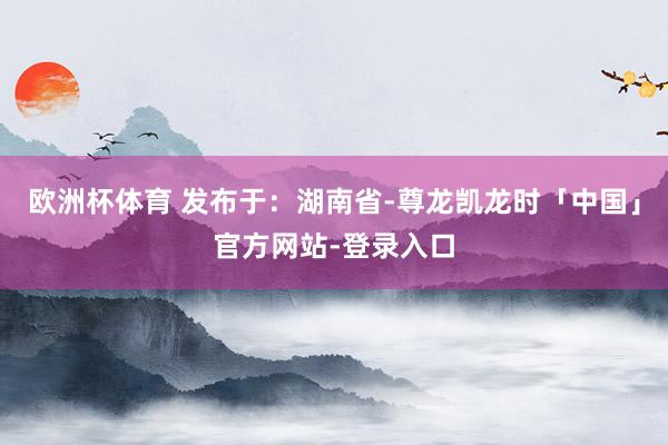 欧洲杯体育 发布于：湖南省-尊龙凯龙时「中国」官方网站-登录入口