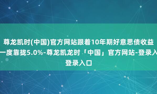 尊龙凯时(中国)官方网站跟着10年期好意思债收益率一度靠拢5.0%-尊龙凯龙时「中国」官方网站-登录入口