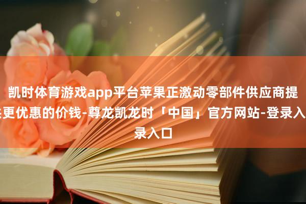 凯时体育游戏app平台苹果正激动零部件供应商提供更优惠的价钱-尊龙凯龙时「中国」官方网站-登录入口