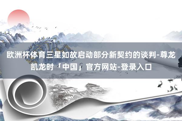 欧洲杯体育三星如故启动部分新契约的谈判-尊龙凯龙时「中国」官方网站-登录入口