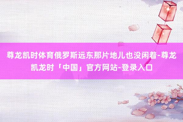 尊龙凯时体育俄罗斯远东那片地儿也没闲着-尊龙凯龙时「中国」官方网站-登录入口