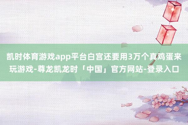 凯时体育游戏app平台白宫还要用3万个真鸡蛋来玩游戏-尊龙凯龙时「中国」官方网站-登录入口
