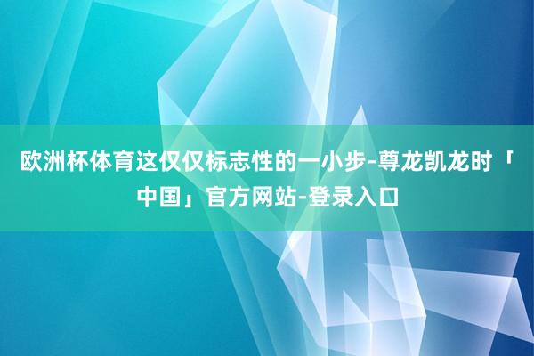 欧洲杯体育这仅仅标志性的一小步-尊龙凯龙时「中国」官方网站-登录入口