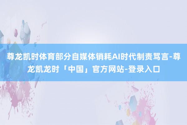 尊龙凯时体育部分自媒体销耗AI时代制责骂言-尊龙凯龙时「中国」官方网站-登录入口