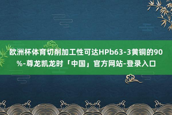 欧洲杯体育切削加工性可达HPb63-3黄铜的90%-尊龙凯龙时「中国」官方网站-登录入口