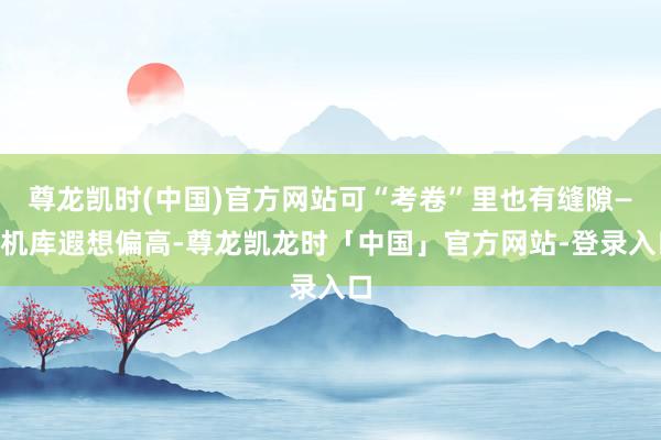 尊龙凯时(中国)官方网站可“考卷”里也有缝隙——机库遐想偏高-尊龙凯龙时「中国」官方网站-登录入口