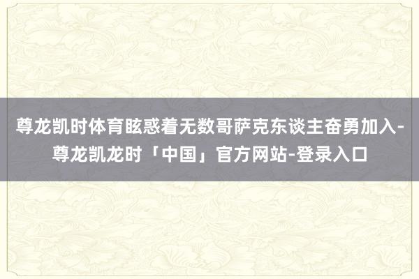 尊龙凯时体育眩惑着无数哥萨克东谈主奋勇加入-尊龙凯龙时「中国」官方网站-登录入口