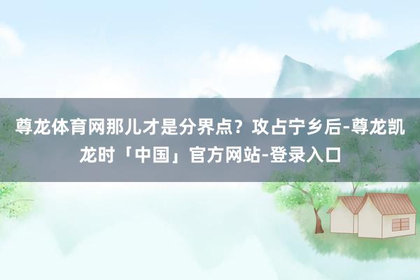 尊龙体育网那儿才是分界点？攻占宁乡后-尊龙凯龙时「中国」官方网站-登录入口