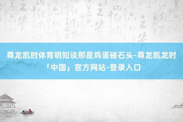 尊龙凯时体育明知谈那是鸡蛋碰石头-尊龙凯龙时「中国」官方网站-登录入口