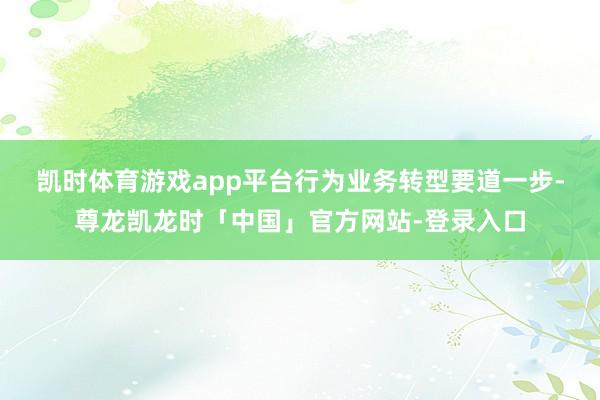 凯时体育游戏app平台　　行为业务转型要道一步-尊龙凯龙时「中国」官方网站-登录入口