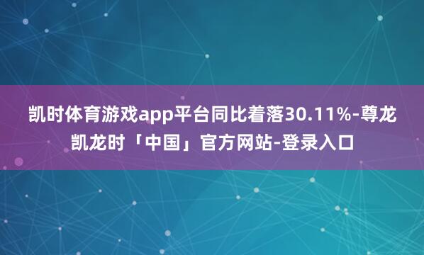 凯时体育游戏app平台同比着落30.11%-尊龙凯龙时「中国」官方网站-登录入口