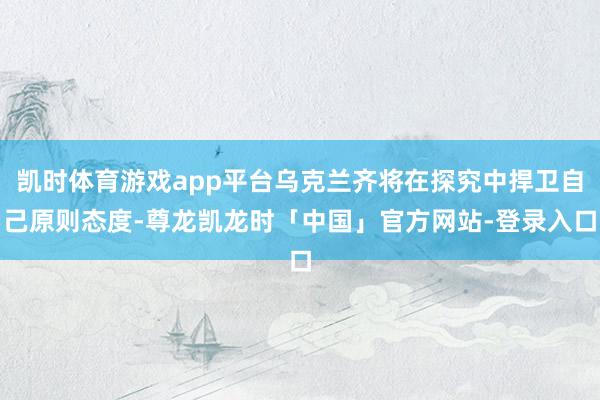 凯时体育游戏app平台乌克兰齐将在探究中捍卫自己原则态度-尊龙凯龙时「中国」官方网站-登录入口