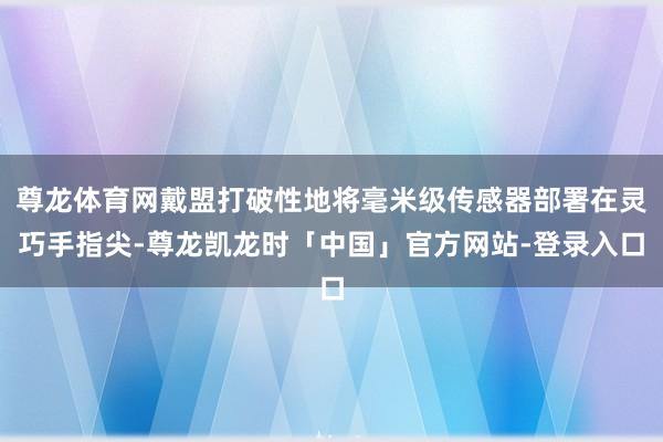尊龙体育网戴盟打破性地将毫米级传感器部署在灵巧手指尖-尊龙凯龙时「中国」官方网站-登录入口
