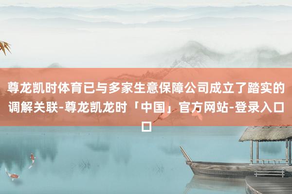 尊龙凯时体育已与多家生意保障公司成立了踏实的调解关联-尊龙凯龙时「中国」官方网站-登录入口