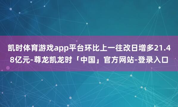 凯时体育游戏app平台环比上一往改日增多21.48亿元-尊龙凯龙时「中国」官方网站-登录入口