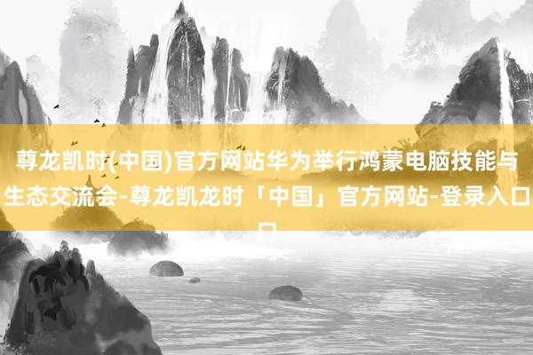 尊龙凯时(中国)官方网站华为举行鸿蒙电脑技能与生态交流会-尊龙凯龙时「中国」官方网站-登录入口
