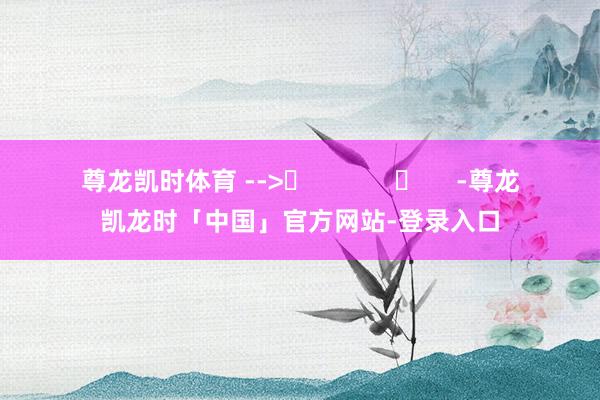 尊龙凯时体育 -->	            	     -尊龙凯龙时「中国」官方网站-登录入口