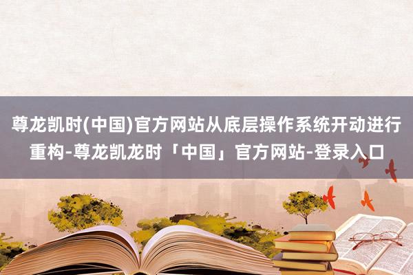 尊龙凯时(中国)官方网站从底层操作系统开动进行重构-尊龙凯龙时「中国」官方网站-登录入口