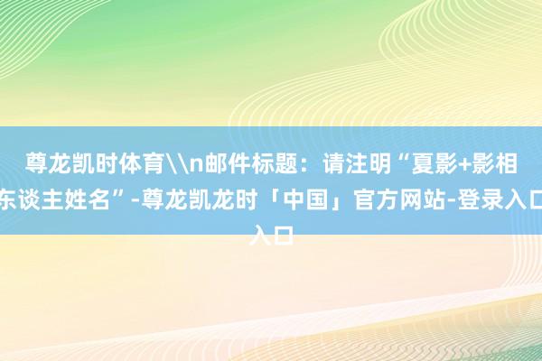 尊龙凯时体育\n邮件标题：请注明“夏影+影相东谈主姓名”-尊龙凯龙时「中国」官方网站-登录入口