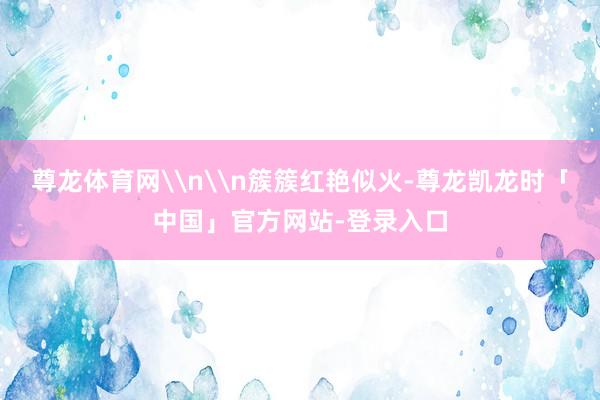 尊龙体育网\n\n簇簇红艳似火-尊龙凯龙时「中国」官方网站-登录入口
