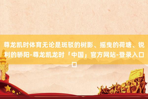 尊龙凯时体育无论是斑驳的树影、摇曳的荷塘、锐利的骄阳-尊龙凯龙时「中国」官方网站-登录入口