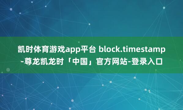 凯时体育游戏app平台 block.timestamp-尊龙凯龙时「中国」官方网站-登录入口