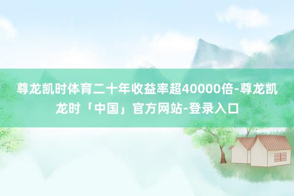 尊龙凯时体育二十年收益率超40000倍-尊龙凯龙时「中国」官方网站-登录入口