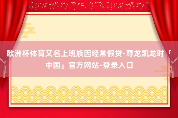 欧洲杯体育又名上班族因经常假贷-尊龙凯龙时「中国」官方网站-登录入口