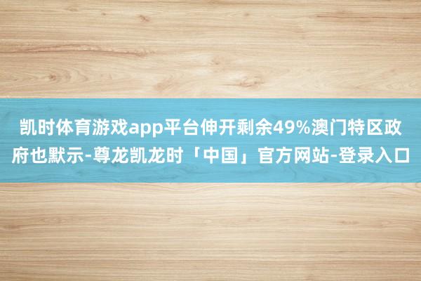 凯时体育游戏app平台伸开剩余49%澳门特区政府也默示-尊龙凯龙时「中国」官方网站-登录入口