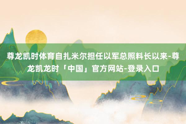 尊龙凯时体育自扎米尔担任以军总照料长以来-尊龙凯龙时「中国」官方网站-登录入口