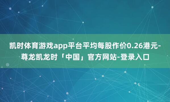 凯时体育游戏app平台平均每股作价0.26港元-尊龙凯龙时「中国」官方网站-登录入口