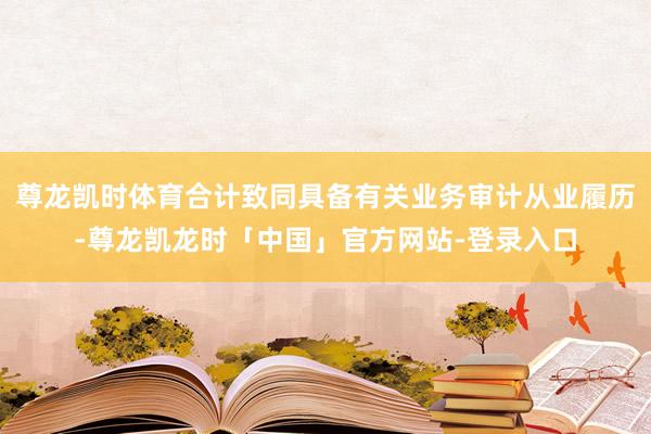 尊龙凯时体育合计致同具备有关业务审计从业履历-尊龙凯龙时「中国」官方网站-登录入口