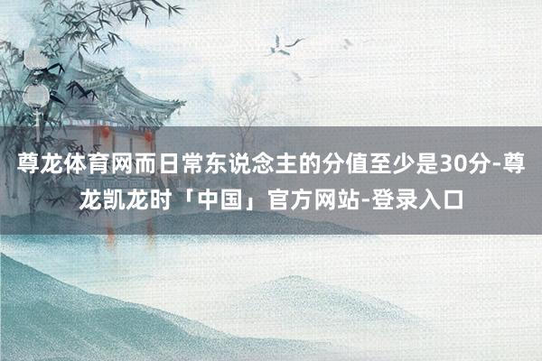 尊龙体育网而日常东说念主的分值至少是30分-尊龙凯龙时「中国」官方网站-登录入口