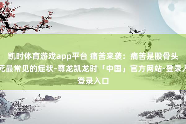 凯时体育游戏app平台 痛苦来袭:痛苦是股骨头坏死最常见的症状-尊龙凯龙时「中国」官方网站-登录入口