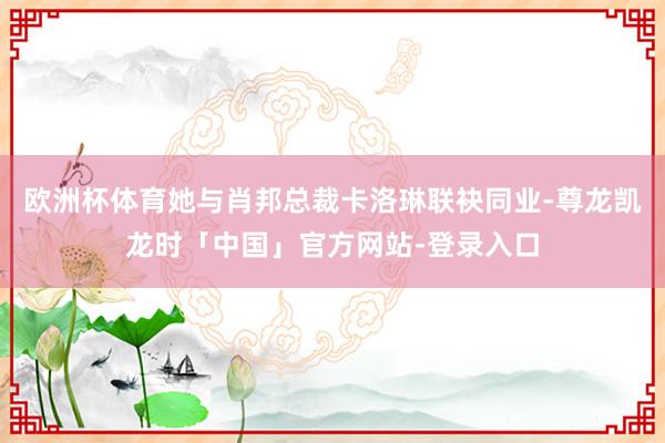 欧洲杯体育她与肖邦总裁卡洛琳联袂同业-尊龙凯龙时「中国」官方网站-登录入口