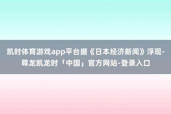 凯时体育游戏app平台据《日本经济新闻》浮现-尊龙凯龙时「中国」官方网站-登录入口