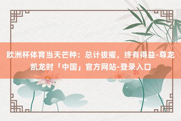 欧洲杯体育当天芒种：总计拔擢，终有得益-尊龙凯龙时「中国」官方网站-登录入口