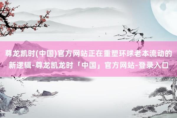 尊龙凯时(中国)官方网站正在重塑环球老本流动的新逻辑-尊龙凯龙时「中国」官方网站-登录入口