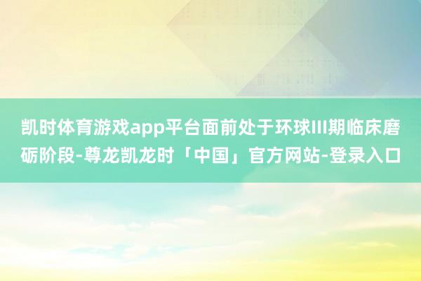 凯时体育游戏app平台面前处于环球III期临床磨砺阶段-尊龙凯龙时「中国」官方网站-登录入口