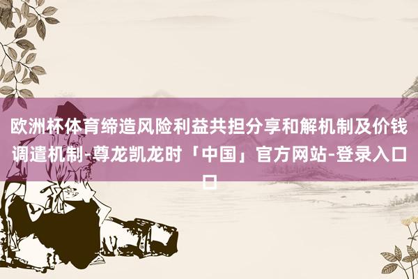 欧洲杯体育缔造风险利益共担分享和解机制及价钱调遣机制-尊龙凯龙时「中国」官方网站-登录入口