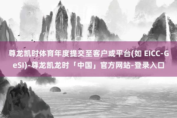尊龙凯时体育年度提交至客户或平台(如 EICC-GeSI)-尊龙凯龙时「中国」官方网站-登录入口