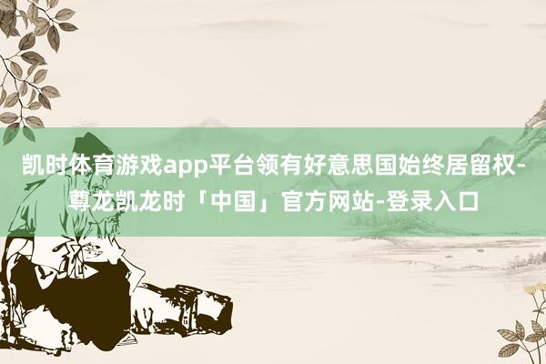 凯时体育游戏app平台领有好意思国始终居留权-尊龙凯龙时「中国」官方网站-登录入口