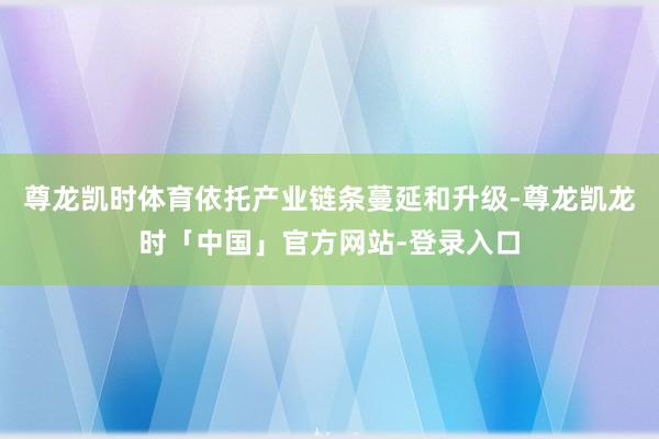 尊龙凯时体育依托产业链条蔓延和升级-尊龙凯龙时「中国」官方网站-登录入口