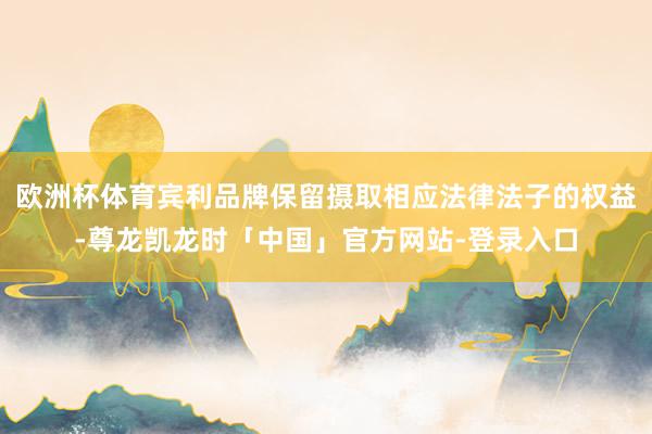 欧洲杯体育宾利品牌保留摄取相应法律法子的权益-尊龙凯龙时「中国」官方网站-登录入口