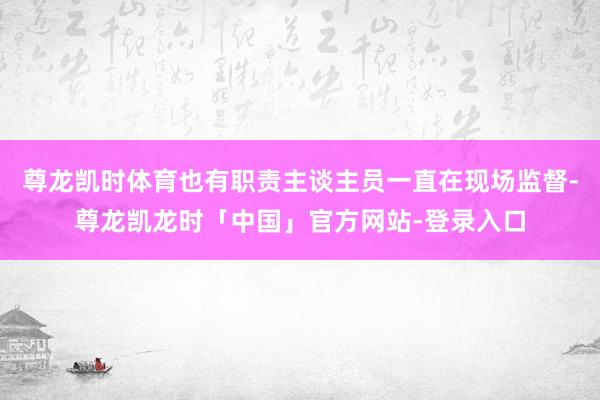 尊龙凯时体育也有职责主谈主员一直在现场监督-尊龙凯龙时「中国」官方网站-登录入口