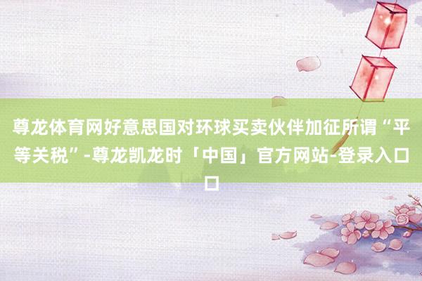 尊龙体育网好意思国对环球买卖伙伴加征所谓“平等关税”-尊龙凯龙时「中国」官方网站-登录入口