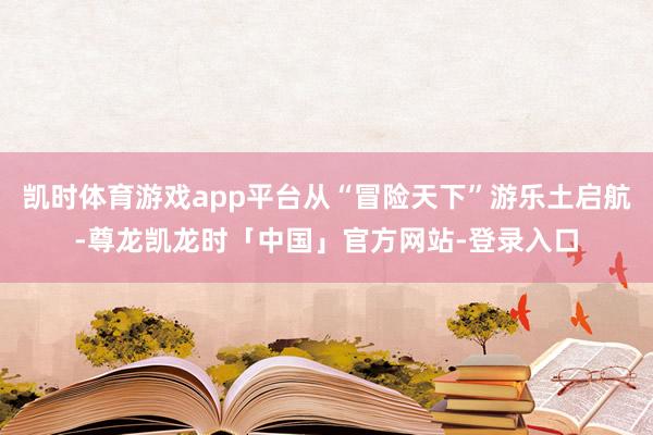 凯时体育游戏app平台从“冒险天下”游乐土启航-尊龙凯龙时「中国」官方网站-登录入口