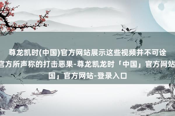 尊龙凯时(中国)官方网站展示这些视频并不可诠释好意思官方所声称的打击恶果-尊龙凯龙时「中国」官方网站-登录入口