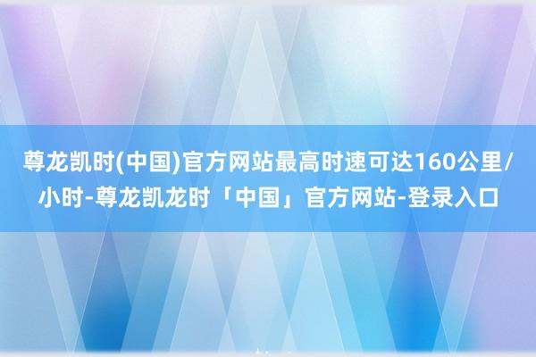 尊龙凯时(中国)官方网站最高时速可达160公里/小时-尊龙凯龙时「中国」官方网站-登录入口