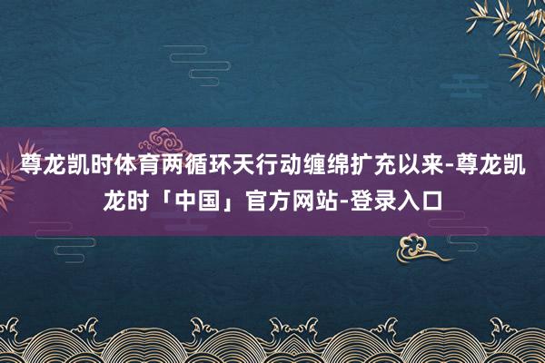尊龙凯时体育两循环天行动缠绵扩充以来-尊龙凯龙时「中国」官方网站-登录入口
